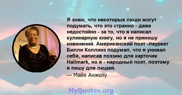 Я знаю, что некоторые люди могут подумать, что это странно - даже недостойно - за то, что я написал кулинарную книгу, но я не приношу извинений. Американский поэт -лауреат Билли Коллинз подумал, что я унижал себя,