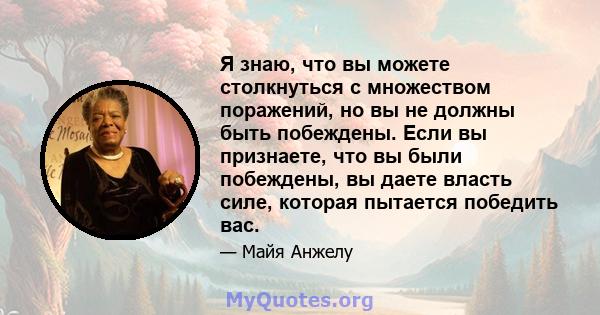 Я знаю, что вы можете столкнуться с множеством поражений, но вы не должны быть побеждены. Если вы признаете, что вы были побеждены, вы даете власть силе, которая пытается победить вас.