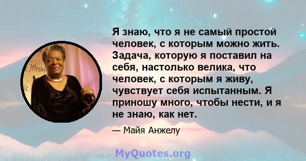 Я знаю, что я не самый простой человек, с которым можно жить. Задача, которую я поставил на себя, настолько велика, что человек, с которым я живу, чувствует себя испытанным. Я приношу много, чтобы нести, и я не знаю,