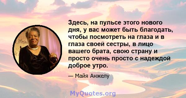 Здесь, на пульсе этого нового дня, у вас может быть благодать, чтобы посмотреть на глаза и в глаза своей сестры, в лицо вашего брата, свою страну и просто очень просто с надеждой доброе утро.