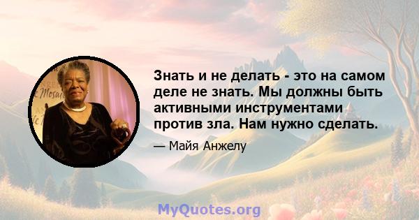 Знать и не делать - это на самом деле не знать. Мы должны быть активными инструментами против зла. Нам нужно сделать.