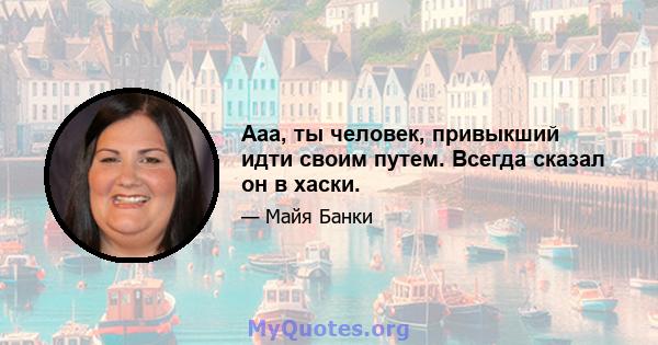 Ааа, ты человек, привыкший идти своим путем. Всегда сказал он в хаски.