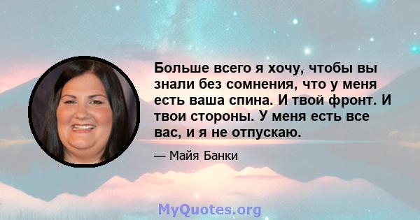 Больше всего я хочу, чтобы вы знали без сомнения, что у меня есть ваша спина. И твой фронт. И твои стороны. У меня есть все вас, и я не отпускаю.