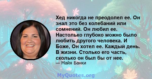 Хед никогда не преодолел ее. Он знал это без колебаний или сомнений. Он любил ее. Настолько глубоко можно было любить другого человека. И Боже, Он хотел ее. Каждый день. В жизни. Столько его часть, сколько он был бы от