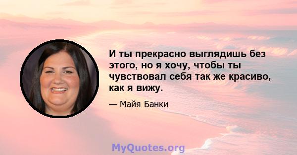 И ты прекрасно выглядишь без этого, но я хочу, чтобы ты чувствовал себя так же красиво, как я вижу.