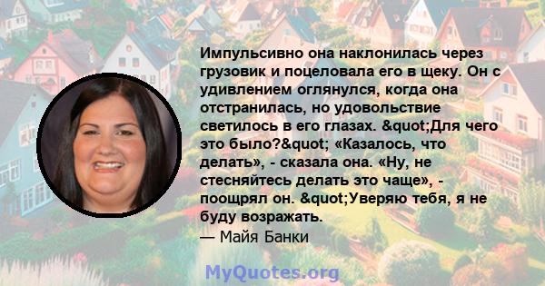 Импульсивно она наклонилась через грузовик и поцеловала его в щеку. Он с удивлением оглянулся, когда она отстранилась, но удовольствие светилось в его глазах. "Для чего это было?" «Казалось, что делать», -