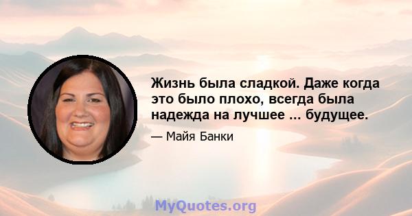 Жизнь была сладкой. Даже когда это было плохо, всегда была надежда на лучшее ... будущее.