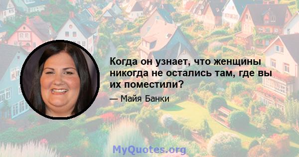 Когда он узнает, что женщины никогда не остались там, где вы их поместили?