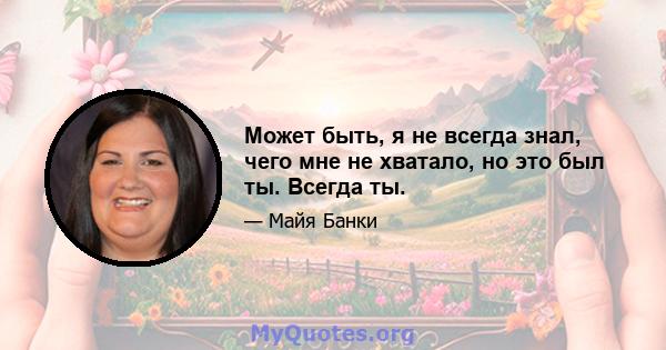 Может быть, я не всегда знал, чего мне не хватало, но это был ты. Всегда ты.