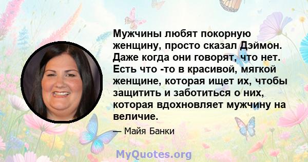 Мужчины любят покорную женщину, просто сказал Дэймон. Даже когда они говорят, что нет. Есть что -то в красивой, мягкой женщине, которая ищет их, чтобы защитить и заботиться о них, которая вдохновляет мужчину на величие.