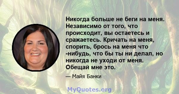 Никогда больше не беги на меня. Независимо от того, что происходит, вы остаетесь и сражаетесь. Кричать на меня, спорить, брось на меня что -нибудь, что бы ты ни делал, но никогда не уходи от меня. Обещай мне это.