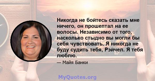 Никогда не бойтесь сказать мне ничего, он прошептал на ее волосы. Независимо от того, насколько стыдно вы могли бы себя чувствовать. Я никогда не буду судить тебя, Рэйчел. Я тебя люблю.