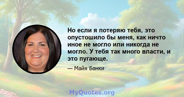 Но если я потеряю тебя, это опустошило бы меня, как ничто иное не могло или никогда не могло. У тебя так много власти, и это пугающе.