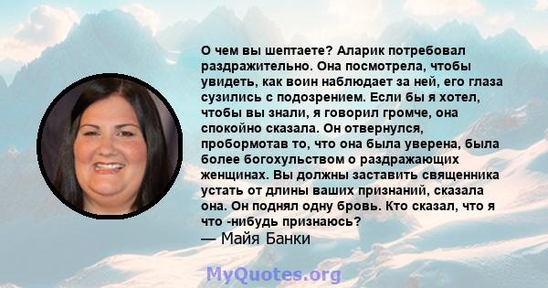 О чем вы шептаете? Аларик потребовал раздражительно. Она посмотрела, чтобы увидеть, как воин наблюдает за ней, его глаза сузились с подозрением. Если бы я хотел, чтобы вы знали, я говорил громче, она спокойно сказала.