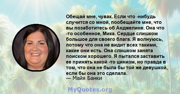 Обещай мне, чувак. Если что -нибудь случится со мной, пообещайте мне, что вы позаботитесь об Анджелине. Она что -то особенное, Мика. Сердце слишком большое для своего блага. Я волнуюсь, потому что она не видит всех