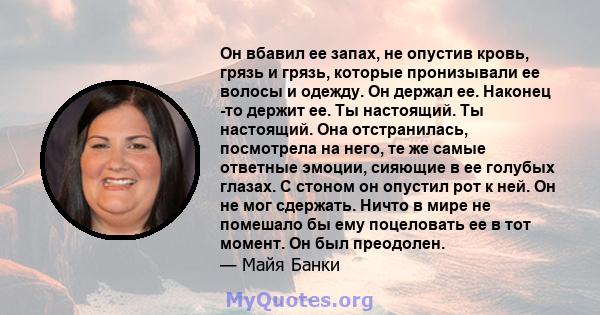 Он вбавил ее запах, не опустив кровь, грязь и грязь, которые пронизывали ее волосы и одежду. Он держал ее. Наконец -то держит ее. Ты настоящий. Ты настоящий. Она отстранилась, посмотрела на него, те же самые ответные