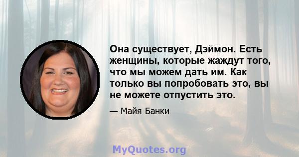 Она существует, Дэймон. Есть женщины, которые жаждут того, что мы можем дать им. Как только вы попробовать это, вы не можете отпустить это.