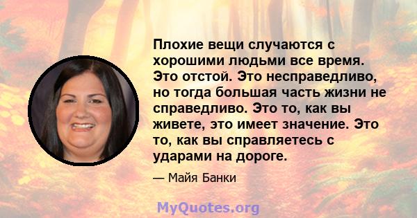 Плохие вещи случаются с хорошими людьми все время. Это отстой. Это несправедливо, но тогда большая часть жизни не справедливо. Это то, как вы живете, это имеет значение. Это то, как вы справляетесь с ударами на дороге.