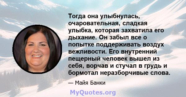 Тогда она улыбнулась, очаровательная, сладкая улыбка, которая захватила его дыхание. Он забыл все о попытке поддерживать воздух вежливости. Его внутренний пещерный человек вышел из себя, ворчав и стучал в грудь и