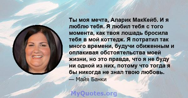 Ты моя мечта, Аларик МакКейб. И я люблю тебя. Я любил тебя с того момента, как твоя лошадь бросила тебя в мой коттедж. Я потратил так много времени, будучи обиженным и оплакивая обстоятельства моей жизни, но это правда, 