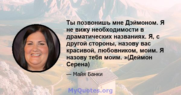 Ты позвонишь мне Дэймоном. Я не вижу необходимости в драматических названиях. Я, с другой стороны, назову вас красивой, любовником, моим. Я назову тебя моим. »(Деймон Серена)