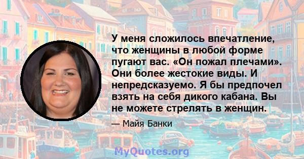 У меня сложилось впечатление, что женщины в любой форме пугают вас. «Он пожал плечами». Они более жестокие виды. И непредсказуемо. Я бы предпочел взять на себя дикого кабана. Вы не можете стрелять в женщин.