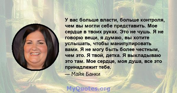 У вас больше власти, больше контроля, чем вы могли себе представить. Мое сердце в твоих руках. Это не чушь. Я не говорю вещи, я думаю, вы хотите услышать, чтобы манипулировать вами. Я не могу быть более честным, чем