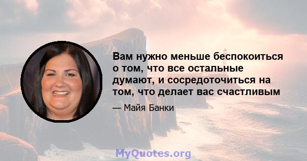 Вам нужно меньше беспокоиться о том, что все остальные думают, и сосредоточиться на том, что делает вас счастливым