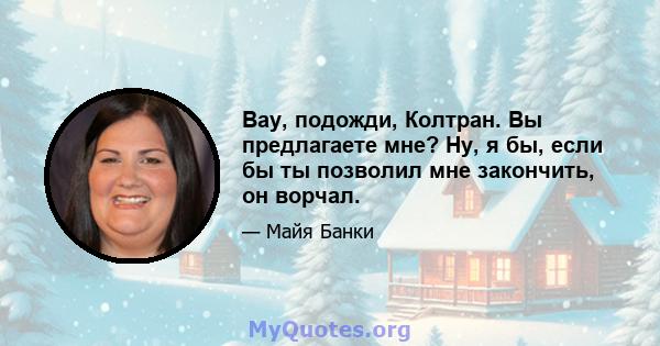 Вау, подожди, Колтран. Вы предлагаете мне? Ну, я бы, если бы ты позволил мне закончить, он ворчал.