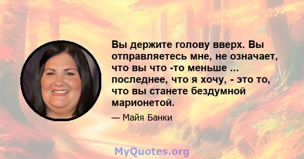 Вы держите голову вверх. Вы отправляетесь мне, не означает, что вы что -то меньше ... последнее, что я хочу, - это то, что вы станете бездумной марионетой.