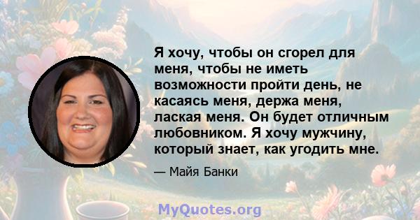 Я хочу, чтобы он сгорел для меня, чтобы не иметь возможности пройти день, не касаясь меня, держа меня, лаская меня. Он будет отличным любовником. Я хочу мужчину, который знает, как угодить мне.