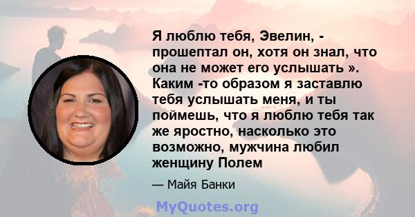 Я люблю тебя, Эвелин, - прошептал он, хотя он знал, что она не может его услышать ». Каким -то образом я заставлю тебя услышать меня, и ты поймешь, что я люблю тебя так же яростно, насколько это возможно, мужчина любил