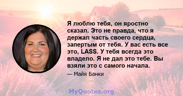 Я люблю тебя, он яростно сказал. Это не правда, что я держал часть своего сердца, запертым от тебя. У вас есть все это, LASS. У тебя всегда это владело. Я не дал это тебе. Вы взяли это с самого начала.