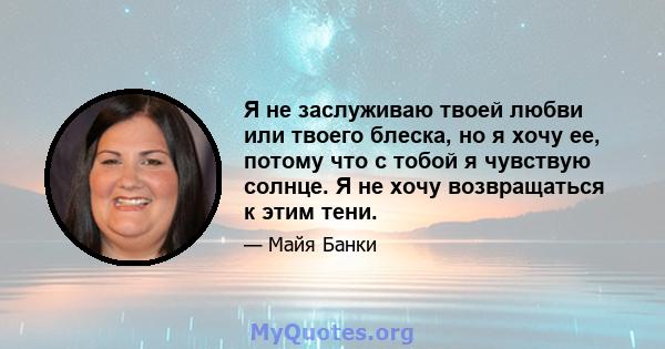 Я не заслуживаю твоей любви или твоего блеска, но я хочу ее, потому что с тобой я чувствую солнце. Я не хочу возвращаться к этим тени.