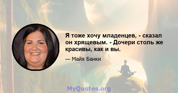 Я тоже хочу младенцев, - сказал он хрящевым. - Дочери столь же красивы, как и вы.