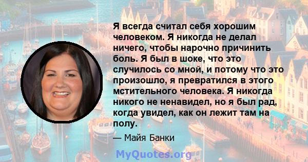 Я всегда считал себя хорошим человеком. Я никогда не делал ничего, чтобы нарочно причинить боль. Я был в шоке, что это случилось со мной, и потому что это произошло, я превратился в этого мстительного человека. Я