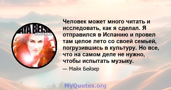 Человек может много читать и исследовать, как я сделал. Я отправился в Испанию и провел там целое лето со своей семьей, погрузившись в культуру. Но все, что на самом деле не нужно, чтобы испытать музыку.