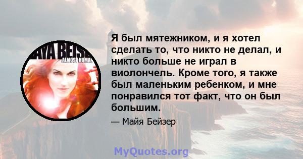 Я был мятежником, и я хотел сделать то, что никто не делал, и никто больше не играл в виолончель. Кроме того, я также был маленьким ребенком, и мне понравился тот факт, что он был большим.