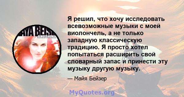 Я решил, что хочу исследовать всевозможные музыки с моей виолончель, а не только западную классическую традицию. Я просто хотел попытаться расширить свой словарный запас и принести эту музыку другую музыку.