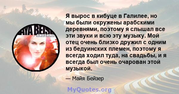 Я вырос в кибуце в Галилее, но мы были окружены арабскими деревнями, поэтому я слышал все эти звуки и всю эту музыку. Мой отец очень близко дружил с одним из бедуинских племен, поэтому я всегда ходил туда, на свадьбы, и 