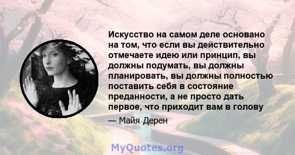 Искусство на самом деле основано на том, что если вы действительно отмечаете идею или принцип, вы должны подумать, вы должны планировать, вы должны полностью поставить себя в состояние преданности, а не просто дать