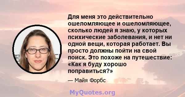 Для меня это действительно ошеломляющее и ошеломляющее, сколько людей я знаю, у которых психические заболевания, и нет ни одной вещи, которая работает. Вы просто должны пойти на свой поиск. Это похоже на путешествие: