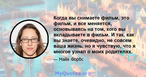 Когда вы снимаете фильм, это фильм, и все меняется, основываясь на том, кого вы вкладываете в фильм. И так, как вы знаете, очевидно, не совсем ваша жизнь, но я чувствую, что я многое узнал о моих родителях.