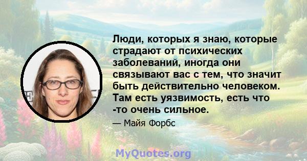 Люди, которых я знаю, которые страдают от психических заболеваний, иногда они связывают вас с тем, что значит быть действительно человеком. Там есть уязвимость, есть что -то очень сильное.