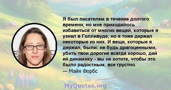 Я был писателем в течение долгого времени, но мне приходилось избавиться от многих вещей, которые я узнал в Голливуде, но я тоже держал некоторые из них. И вещи, которые я держал, были: не будь драгоценными, убить твои