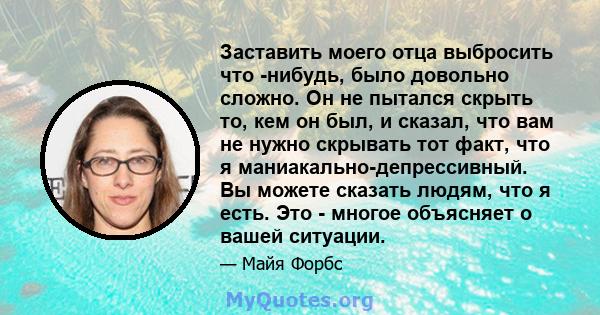 Заставить моего отца выбросить что -нибудь, было довольно сложно. Он не пытался скрыть то, кем он был, и сказал, что вам не нужно скрывать тот факт, что я маниакально-депрессивный. Вы можете сказать людям, что я есть.