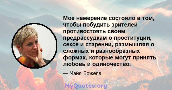 Мое намерение состояло в том, чтобы побудить зрителей противостоять своим предрассудкам о проституции, сексе и старении, размышляя о сложных и разнообразных формах, которые могут принять любовь и одиночество.