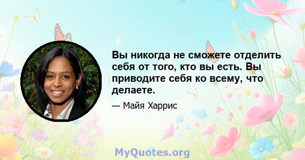 Вы никогда не сможете отделить себя от того, кто вы есть. Вы приводите себя ко всему, что делаете.