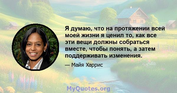 Я думаю, что на протяжении всей моей жизни я ценил то, как все эти вещи должны собраться вместе, чтобы понять, а затем поддерживать изменения.