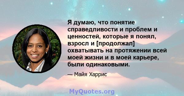 Я думаю, что понятие справедливости и проблем и ценностей, которые я понял, взросл и [продолжал] охватывать на протяжении всей моей жизни и в моей карьере, были одинаковыми.